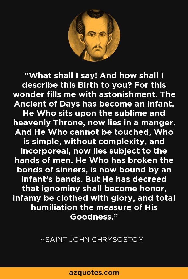 What shall I say! And how shall I describe this Birth to you? For this wonder fills me with astonishment. The Ancient of Days has become an infant. He Who sits upon the sublime and heavenly Throne, now lies in a manger. And He Who cannot be touched, Who is simple, without complexity, and incorporeal, now lies subject to the hands of men. He Who has broken the bonds of sinners, is now bound by an infant's bands. But He has decreed that ignominy shall become honor, infamy be clothed with glory, and total humiliation the measure of His Goodness. - Saint John Chrysostom