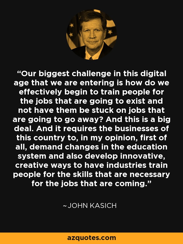 Our biggest challenge in this digital age that we are entering is how do we effectively begin to train people for the jobs that are going to exist and not have them be stuck on jobs that are going to go away? And this is a big deal. And it requires the businesses of this country to, in my opinion, first of all, demand changes in the education system and also develop innovative, creative ways to have industries train people for the skills that are necessary for the jobs that are coming. - John Kasich