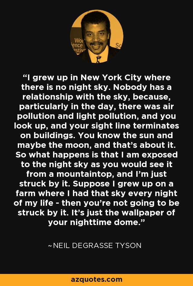 I grew up in New York City where there is no night sky. Nobody has a relationship with the sky, because, particularly in the day, there was air pollution and light pollution, and you look up, and your sight line terminates on buildings. You know the sun and maybe the moon, and that's about it. So what happens is that I am exposed to the night sky as you would see it from a mountaintop, and I'm just struck by it. Suppose I grew up on a farm where I had that sky every night of my life - then you're not going to be struck by it. It's just the wallpaper of your nighttime dome. - Neil deGrasse Tyson