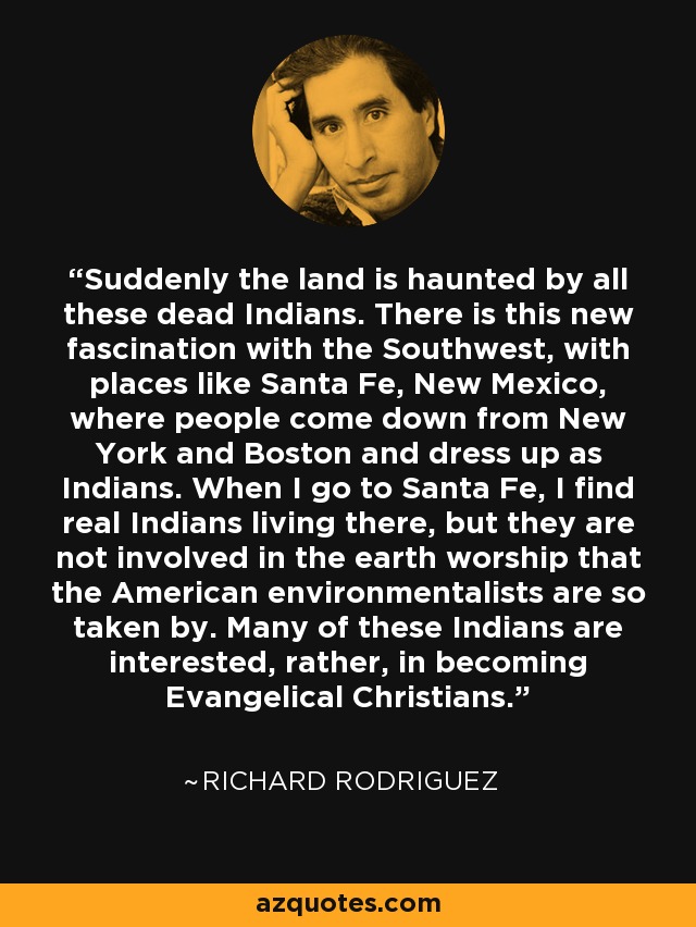 Suddenly the land is haunted by all these dead Indians. There is this new fascination with the Southwest, with places like Santa Fe, New Mexico, where people come down from New York and Boston and dress up as Indians. When I go to Santa Fe, I find real Indians living there, but they are not involved in the earth worship that the American environmentalists are so taken by. Many of these Indians are interested, rather, in becoming Evangelical Christians. - Richard Rodriguez