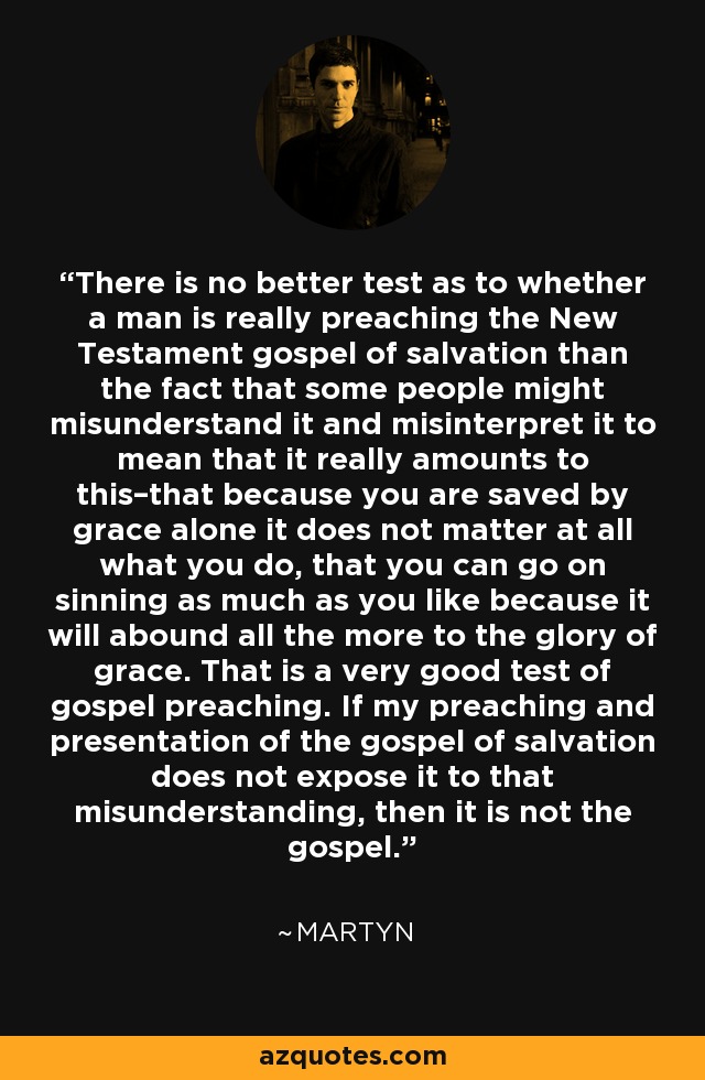 There is no better test as to whether a man is really preaching the New Testament gospel of salvation than the fact that some people might misunderstand it and misinterpret it to mean that it really amounts to this–that because you are saved by grace alone it does not matter at all what you do, that you can go on sinning as much as you like because it will abound all the more to the glory of grace. That is a very good test of gospel preaching. If my preaching and presentation of the gospel of salvation does not expose it to that misunderstanding, then it is not the gospel. - Martyn