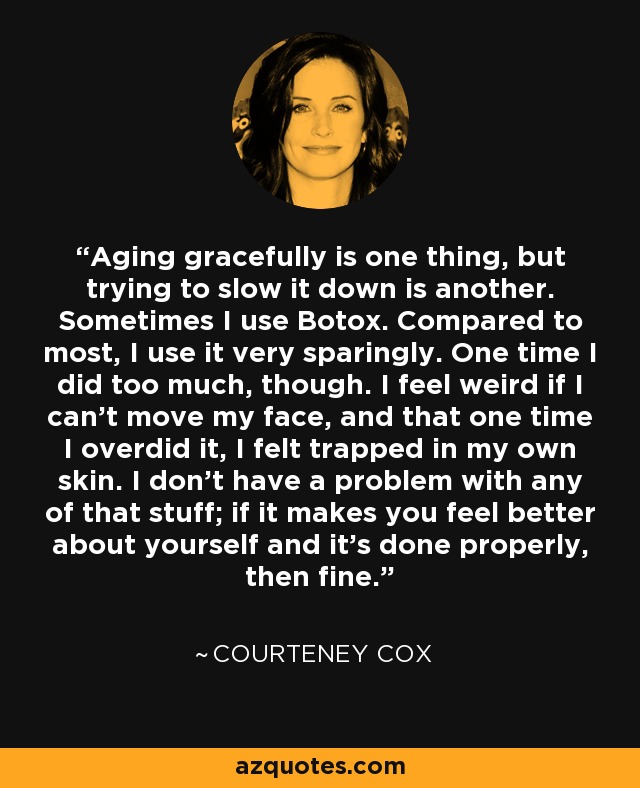 Aging gracefully is one thing, but trying to slow it down is another. Sometimes I use Botox. Compared to most, I use it very sparingly. One time I did too much, though. I feel weird if I can't move my face, and that one time I overdid it, I felt trapped in my own skin. I don't have a problem with any of that stuff; if it makes you feel better about yourself and it's done properly, then fine. - Courteney Cox