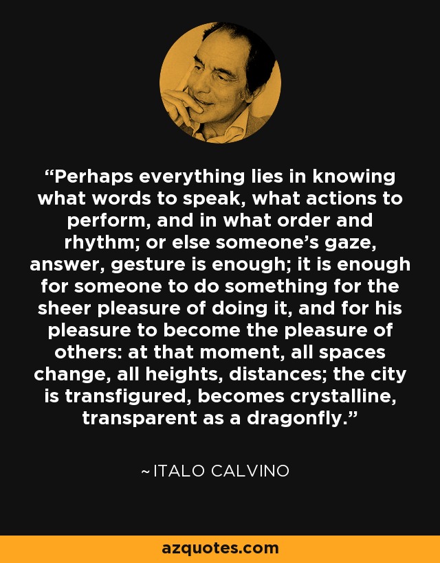 Perhaps everything lies in knowing what words to speak, what actions to perform, and in what order and rhythm; or else someone's gaze, answer, gesture is enough; it is enough for someone to do something for the sheer pleasure of doing it, and for his pleasure to become the pleasure of others: at that moment, all spaces change, all heights, distances; the city is transfigured, becomes crystalline, transparent as a dragonfly. - Italo Calvino