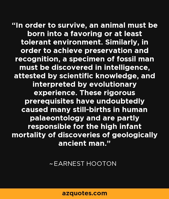 In order to survive, an animal must be born into a favoring or at least tolerant environment. Similarly, in order to achieve preservation and recognition, a specimen of fossil man must be discovered in intelligence, attested by scientific knowledge, and interpreted by evolutionary experience. These rigorous prerequisites have undoubtedly caused many still-births in human palaeontology and are partly responsible for the high infant mortality of discoveries of geologically ancient man. - Earnest Hooton
