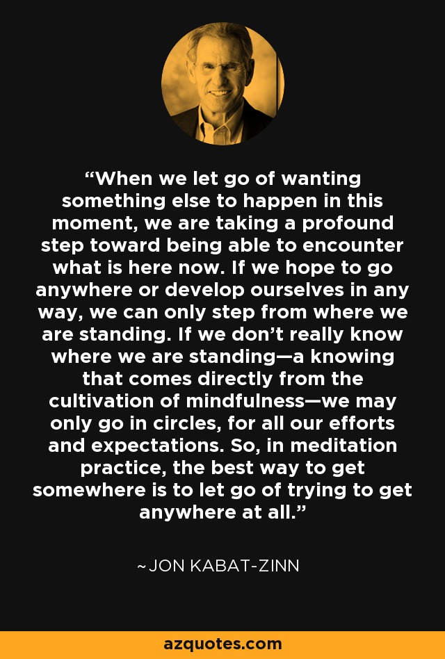 When we let go of wanting something else to happen in this moment, we are taking a profound step toward being able to encounter what is here now. If we hope to go anywhere or develop ourselves in any way, we can only step from where we are standing. If we don't really know where we are standing—a knowing that comes directly from the cultivation of mindfulness—we may only go in circles, for all our efforts and expectations. So, in meditation practice, the best way to get somewhere is to let go of trying to get anywhere at all. - Jon Kabat-Zinn