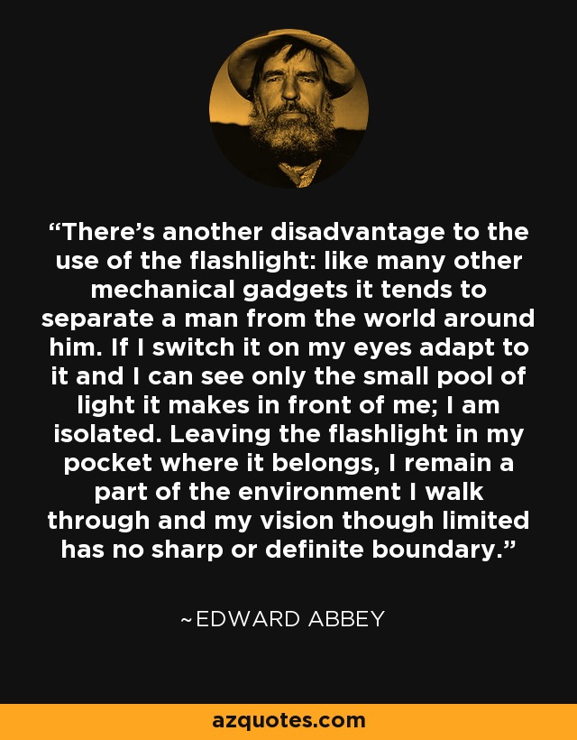 There's another disadvantage to the use of the flashlight: like many other mechanical gadgets it tends to separate a man from the world around him. If I switch it on my eyes adapt to it and I can see only the small pool of light it makes in front of me; I am isolated. Leaving the flashlight in my pocket where it belongs, I remain a part of the environment I walk through and my vision though limited has no sharp or definite boundary. - Edward Abbey