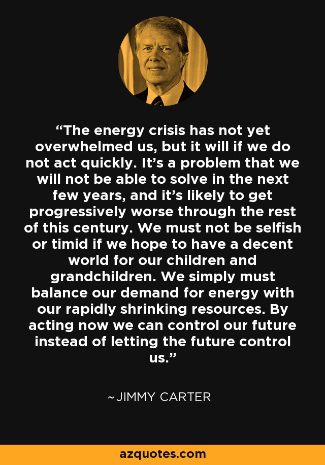 The energy crisis has not yet overwhelmed us, but it will if we do not act quickly. It's a problem that we will not be able to solve in the next few years, and it's likely to get progressively worse through the rest of this century. We must not be selfish or timid if we hope to have a decent world for our children and grandchildren. We simply must balance our demand for energy with our rapidly shrinking resources. By acting now we can control our future instead of letting the future control us. - Jimmy Carter