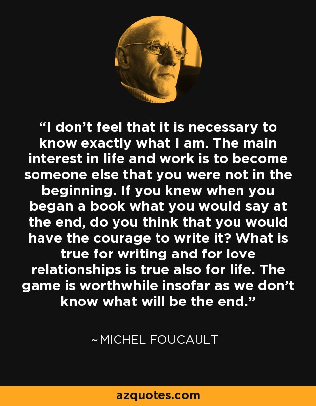 I don’t feel that it is necessary to know exactly what I am. The main interest in life and work is to become someone else that you were not in the beginning. If you knew when you began a book what you would say at the end, do you think that you would have the courage to write it? What is true for writing and for love relationships is true also for life. The game is worthwhile insofar as we don’t know what will be the end. - Michel Foucault