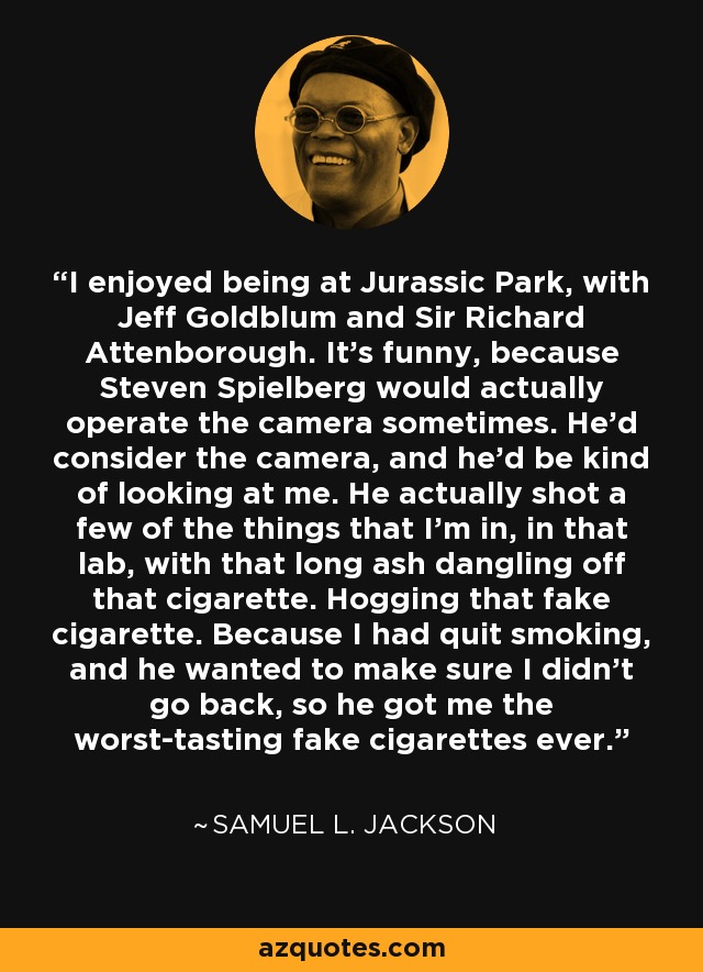 I enjoyed being at Jurassic Park, with Jeff Goldblum and Sir Richard Attenborough. It's funny, because Steven Spielberg would actually operate the camera sometimes. He'd consider the camera, and he'd be kind of looking at me. He actually shot a few of the things that I'm in, in that lab, with that long ash dangling off that cigarette. Hogging that fake cigarette. Because I had quit smoking, and he wanted to make sure I didn't go back, so he got me the worst-tasting fake cigarettes ever. - Samuel L. Jackson