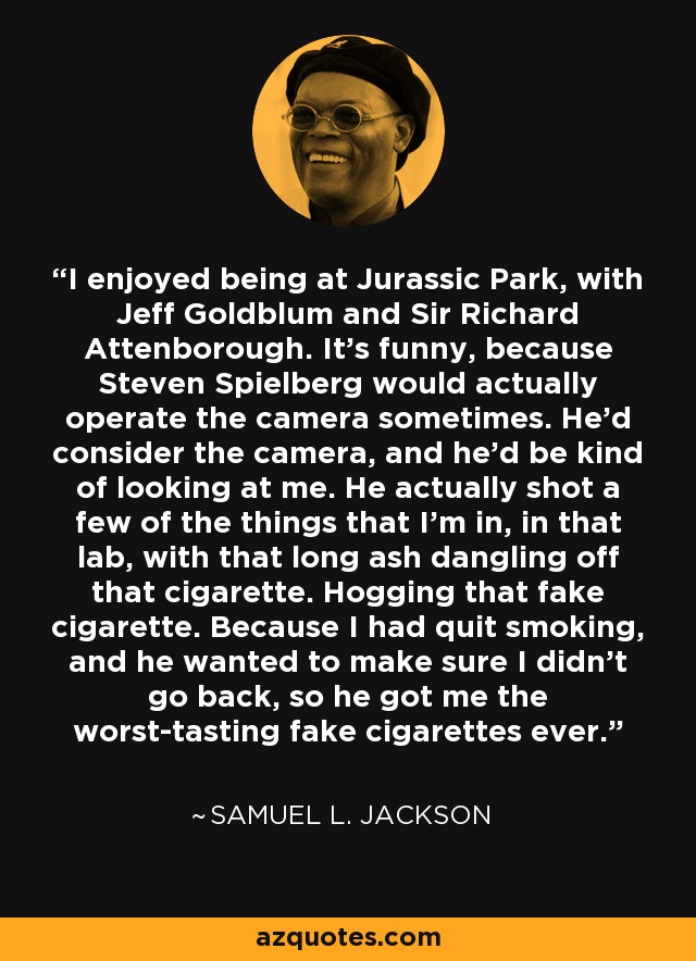 I enjoyed being at Jurassic Park, with Jeff Goldblum and Sir Richard Attenborough. It's funny, because Steven Spielberg would actually operate the camera sometimes. He'd consider the camera, and he'd be kind of looking at me. He actually shot a few of the things that I'm in, in that lab, with that long ash dangling off that cigarette. Hogging that fake cigarette. Because I had quit smoking, and he wanted to make sure I didn't go back, so he got me the worst-tasting fake cigarettes ever. - Samuel L. Jackson