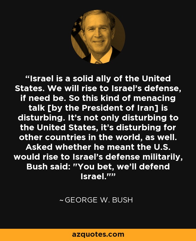 Israel is a solid ally of the United States. We will rise to Israel's defense, if need be. So this kind of menacing talk [by the President of Iran] is disturbing. It's not only disturbing to the United States, it's disturbing for other countries in the world, as well. Asked whether he meant the U.S. would rise to Israel's defense militarily, Bush said: 