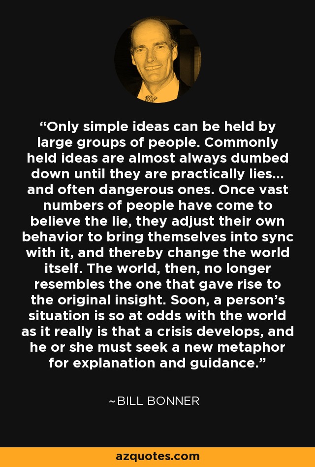 Only simple ideas can be held by large groups of people. Commonly held ideas are almost always dumbed down until they are practically lies... and often dangerous ones. Once vast numbers of people have come to believe the lie, they adjust their own behavior to bring themselves into sync with it, and thereby change the world itself. The world, then, no longer resembles the one that gave rise to the original insight. Soon, a person's situation is so at odds with the world as it really is that a crisis develops, and he or she must seek a new metaphor for explanation and guidance. - Bill Bonner