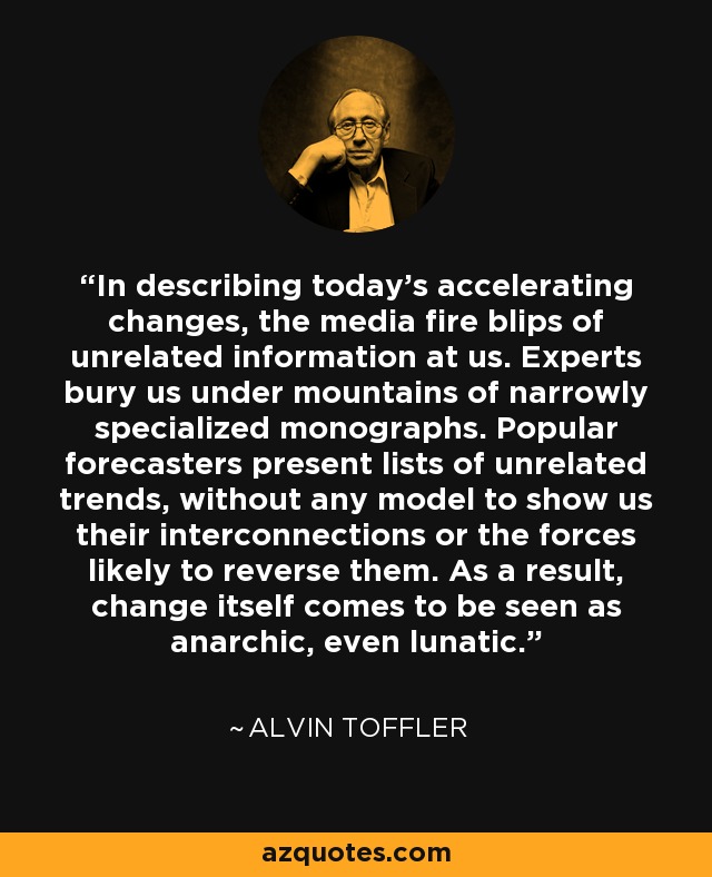In describing today's accelerating changes, the media fire blips of unrelated information at us. Experts bury us under mountains of narrowly specialized monographs. Popular forecasters present lists of unrelated trends, without any model to show us their interconnections or the forces likely to reverse them. As a result, change itself comes to be seen as anarchic, even lunatic. - Alvin Toffler