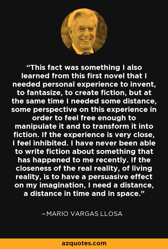 This fact was something I also learned from this first novel that I needed personal experience to invent, to fantasize, to create fiction, but at the same time I needed some distance, some perspective on this experience in order to feel free enough to manipulate it and to transform it into fiction. If the experience is very close, I feel inhibited. I have never been able to write fiction about something that has happened to me recently. If the closeness of the real reality, of living reality, is to have a persuasive effect on my imagination, I need a distance, a distance in time and in space. - Mario Vargas Llosa