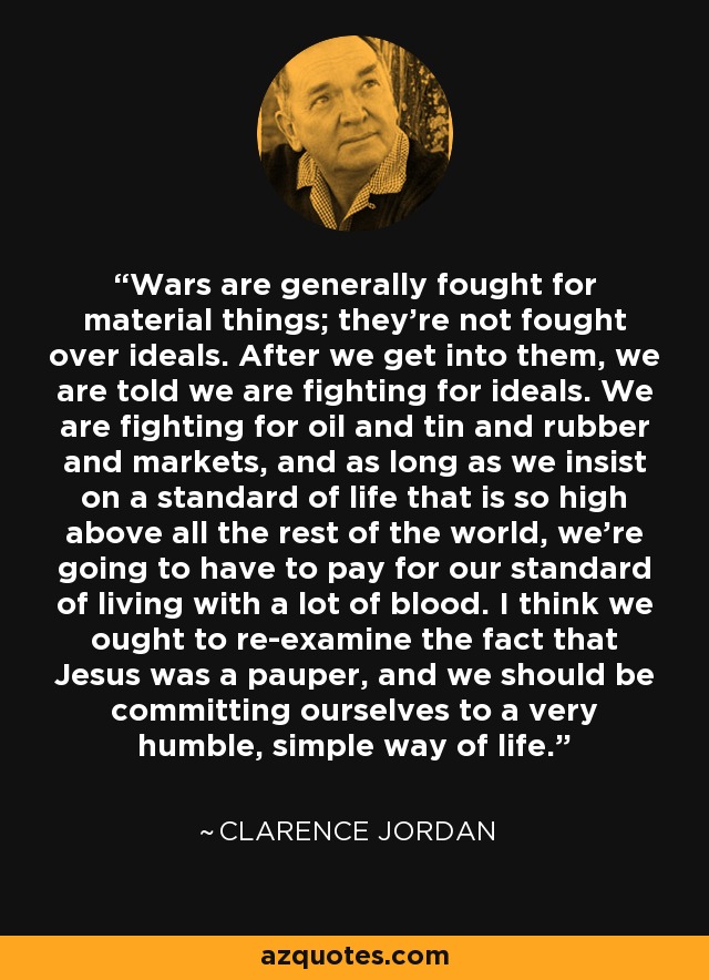 Wars are generally fought for material things; they're not fought over ideals. After we get into them, we are told we are fighting for ideals. We are fighting for oil and tin and rubber and markets, and as long as we insist on a standard of life that is so high above all the rest of the world, we're going to have to pay for our standard of living with a lot of blood. I think we ought to re-examine the fact that Jesus was a pauper, and we should be committing ourselves to a very humble, simple way of life. - Clarence Jordan