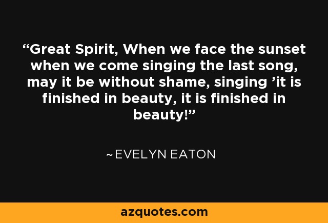 Great Spirit, When we face the sunset when we come singing the last song, may it be without shame, singing 'it is finished in beauty, it is finished in beauty!' - Evelyn Eaton