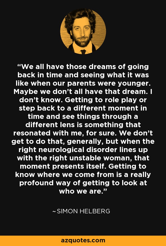 We all have those dreams of going back in time and seeing what it was like when our parents were younger. Maybe we don't all have that dream. I don't know. Getting to role play or step back to a different moment in time and see things through a different lens is something that resonated with me, for sure. We don't get to do that, generally, but when the right neurological disorder lines up with the right unstable woman, that moment presents itself. Getting to know where we come from is a really profound way of getting to look at who we are. - Simon Helberg