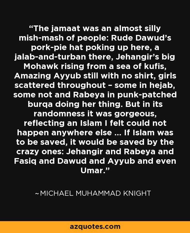 The jamaat was an almost silly mish-mash of people: Rude Dawud’s pork-pie hat poking up here, a jalab-and-turban there, Jehangir’s big Mohawk rising from a sea of kufis, Amazing Ayyub still with no shirt, girls scattered throughout – some in hejab, some not and Rabeya in punk-patched burqa doing her thing. But in its randomness it was gorgeous, reflecting an Islam I felt could not happen anywhere else ... If Islam was to be saved, it would be saved by the crazy ones: Jehangir and Rabeya and Fasiq and Dawud and Ayyub and even Umar. - Michael Muhammad Knight