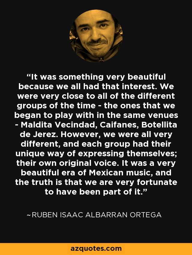 It was something very beautiful because we all had that interest. We were very close to all of the different groups of the time - the ones that we began to play with in the same venues - Maldita Vecindad, Caifanes, Botellita de Jerez. However, we were all very different, and each group had their unique way of expressing themselves; their own original voice. It was a very beautiful era of Mexican music, and the truth is that we are very fortunate to have been part of it. - Ruben Isaac Albarran Ortega