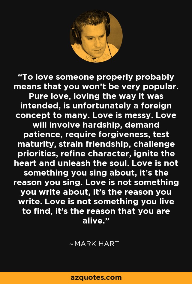 To love someone properly probably means that you won’t be very popular. Pure love, loving the way it was intended, is unfortunately a foreign concept to many. Love is messy. Love will involve hardship, demand patience, require forgiveness, test maturity, strain friendship, challenge priorities, refine character, ignite the heart and unleash the soul. Love is not something you sing about, it’s the reason you sing. Love is not something you write about, it’s the reason you write. Love is not something you live to find, it’s the reason that you are alive. - Mark Hart