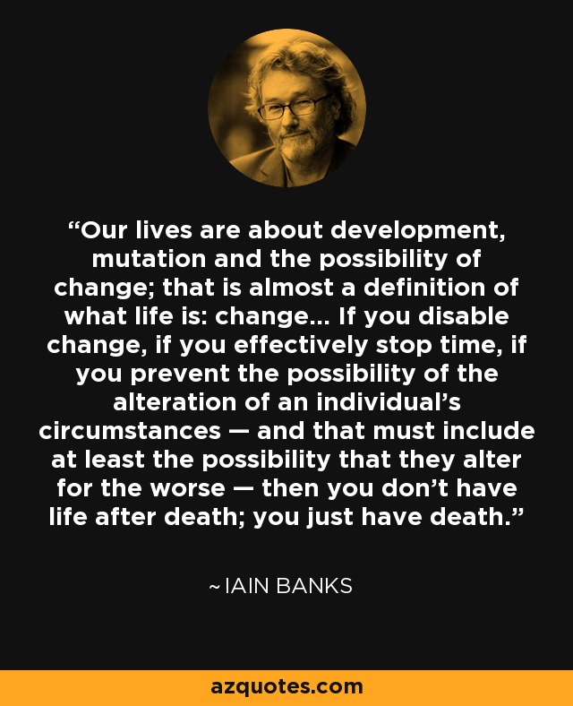 Our lives are about development, mutation and the possibility of change; that is almost a definition of what life is: change... If you disable change, if you effectively stop time, if you prevent the possibility of the alteration of an individual's circumstances — and that must include at least the possibility that they alter for the worse — then you don't have life after death; you just have death. - Iain Banks