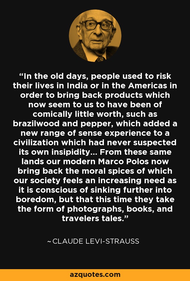 In the old days, people used to risk their lives in India or in the Americas in order to bring back products which now seem to us to have been of comically little worth, such as brazilwood and pepper, which added a new range of sense experience to a civilization which had never suspected its own insipidity... From these same lands our modern Marco Polos now bring back the moral spices of which our society feels an increasing need as it is conscious of sinking further into boredom, but that this time they take the form of photographs, books, and travelers tales. - Claude Levi-Strauss