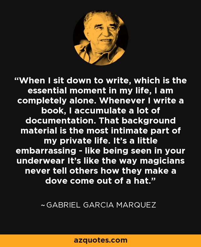 When I sit down to write, which is the essential moment in my life, I am completely alone. Whenever I write a book, I accumulate a lot of documentation. That background material is the most intimate part of my private life. It's a little embarrassing - like being seen in your underwear It's like the way magicians never tell others how they make a dove come out of a hat. - Gabriel Garcia Marquez