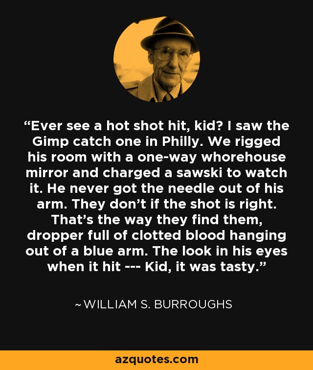 Ever see a hot shot hit, kid? I saw the Gimp catch one in Philly. We rigged his room with a one-way whorehouse mirror and charged a sawski to watch it. He never got the needle out of his arm. They don't if the shot is right. That's the way they find them, dropper full of clotted blood hanging out of a blue arm. The look in his eyes when it hit --- Kid, it was tasty. - William S. Burroughs