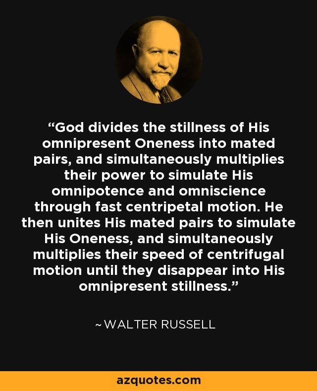 God divides the stillness of His omnipresent Oneness into mated pairs, and simultaneously multiplies their power to simulate His omnipotence and omniscience through fast centripetal motion. He then unites His mated pairs to simulate His Oneness, and simultaneously multiplies their speed of centrifugal motion until they disappear into His omnipresent stillness. - Walter Russell