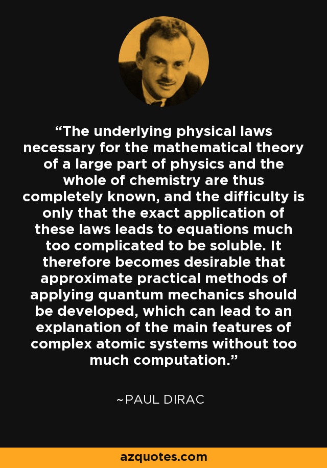The underlying physical laws necessary for the mathematical theory of a large part of physics and the whole of chemistry are thus completely known, and the difficulty is only that the exact application of these laws leads to equations much too complicated to be soluble. It therefore becomes desirable that approximate practical methods of applying quantum mechanics should be developed, which can lead to an explanation of the main features of complex atomic systems without too much computation. - Paul Dirac