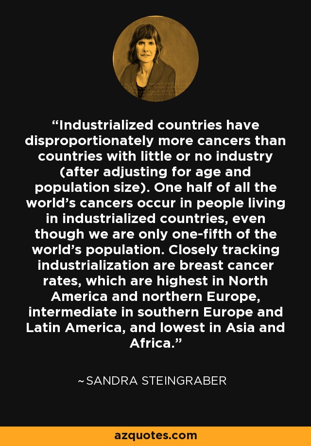 Industrialized countries have disproportionately more cancers than countries with little or no industry (after adjusting for age and population size). One half of all the world's cancers occur in people living in industrialized countries, even though we are only one-fifth of the world's population. Closely tracking industrialization are breast cancer rates, which are highest in North America and northern Europe, intermediate in southern Europe and Latin America, and lowest in Asia and Africa. - Sandra Steingraber