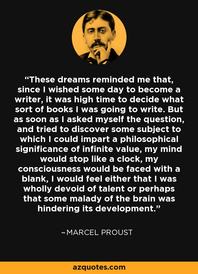 These dreams reminded me that, since I wished some day to become a writer, it was high time to decide what sort of books I was going to write. But as soon as I asked myself the question, and tried to discover some subject to which I could impart a philosophical significance of infinite value, my mind would stop like a clock, my consciousness would be faced with a blank, I would feel either that I was wholly devoid of talent or perhaps that some malady of the brain was hindering its development. - Marcel Proust