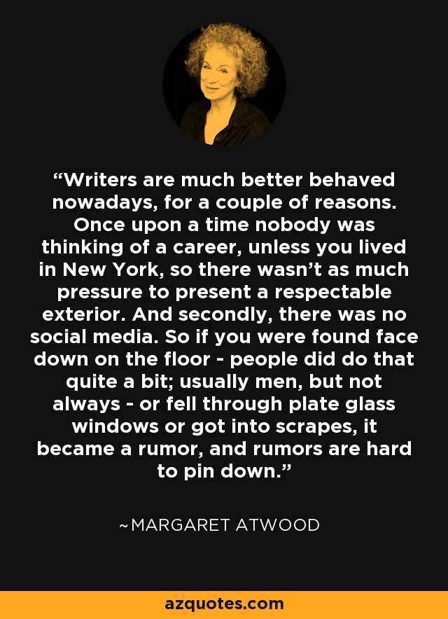 Writers are much better behaved nowadays, for a couple of reasons. Once upon a time nobody was thinking of a career, unless you lived in New York, so there wasn't as much pressure to present a respectable exterior. And secondly, there was no social media. So if you were found face down on the floor - people did do that quite a bit; usually men, but not always - or fell through plate glass windows or got into scrapes, it became a rumor, and rumors are hard to pin down. - Margaret Atwood