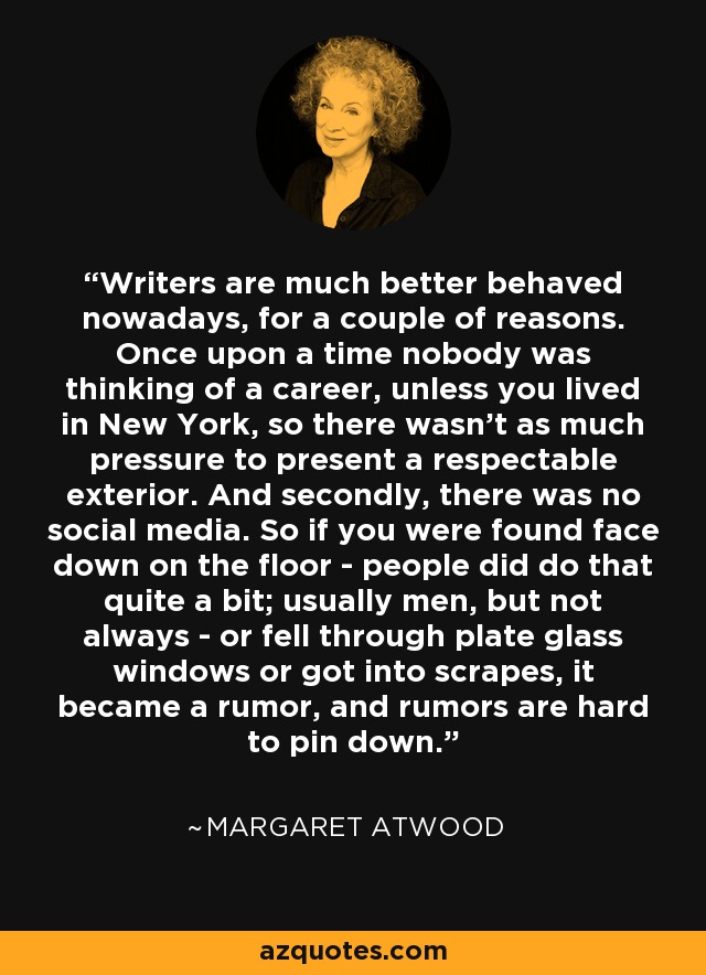 Writers are much better behaved nowadays, for a couple of reasons. Once upon a time nobody was thinking of a career, unless you lived in New York, so there wasn't as much pressure to present a respectable exterior. And secondly, there was no social media. So if you were found face down on the floor - people did do that quite a bit; usually men, but not always - or fell through plate glass windows or got into scrapes, it became a rumor, and rumors are hard to pin down. - Margaret Atwood