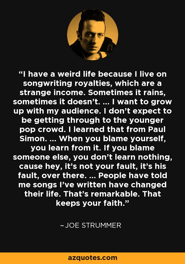 I have a weird life because I live on songwriting royalties, which are a strange income. Sometimes it rains, sometimes it doesn't. ... I want to grow up with my audience. I don't expect to be getting through to the younger pop crowd. I learned that from Paul Simon. ... When you blame yourself, you learn from it. If you blame someone else, you don't learn nothing, cause hey, it's not your fault, it's his fault, over there. ... People have told me songs I've written have changed their life. That's remarkable. That keeps your faith. - Joe Strummer