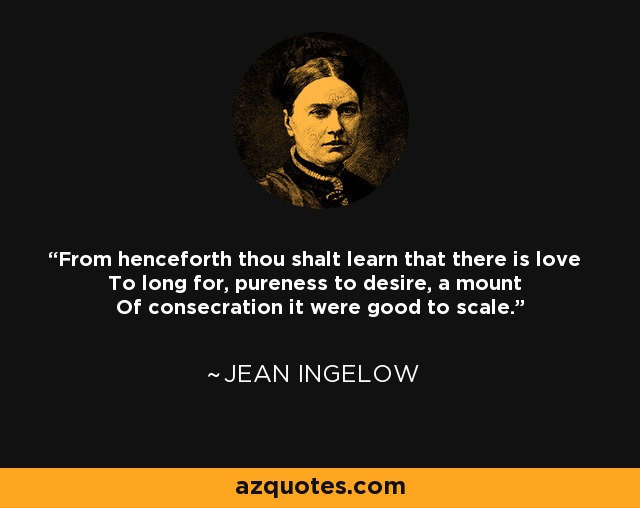 From henceforth thou shalt learn that there is love To long for, pureness to desire, a mount Of consecration it were good to scale. - Jean Ingelow