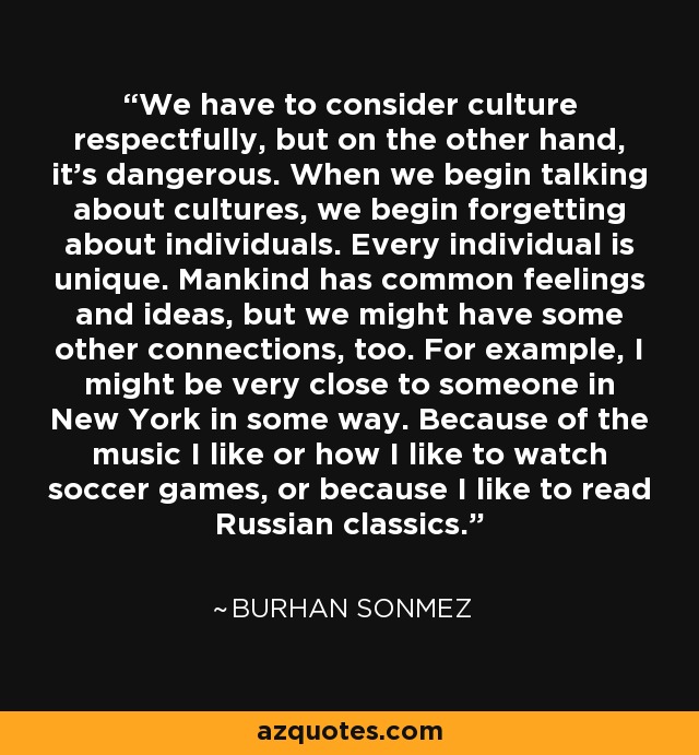 We have to consider culture respectfully, but on the other hand, it's dangerous. When we begin talking about cultures, we begin forgetting about individuals. Every individual is unique. Mankind has common feelings and ideas, but we might have some other connections, too. For example, I might be very close to someone in New York in some way. Because of the music I like or how I like to watch soccer games, or because I like to read Russian classics. - Burhan Sonmez