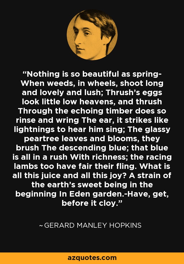 Nothing is so beautiful as spring- When weeds, in wheels, shoot long and lovely and lush; Thrush's eggs look little low heavens, and thrush Through the echoing timber does so rinse and wring The ear, it strikes like lightnings to hear him sing; The glassy peartree leaves and blooms, they brush The descending blue; that blue is all in a rush With richness; the racing lambs too have fair their fling. What is all this juice and all this joy? A strain of the earth's sweet being in the beginning In Eden garden.-Have, get, before it cloy. - Gerard Manley Hopkins