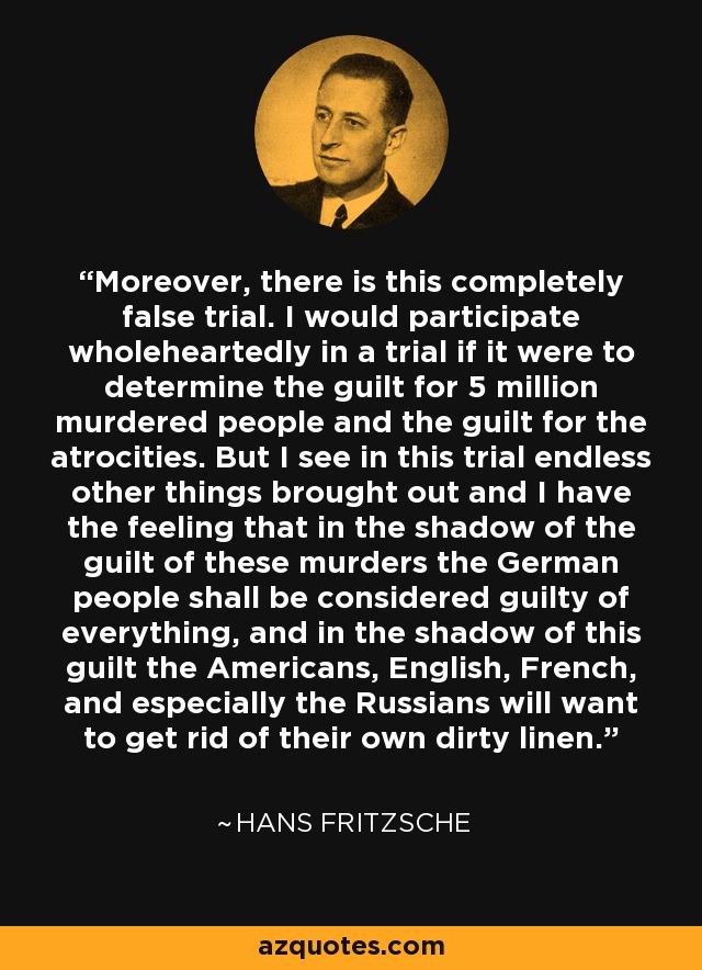 Moreover, there is this completely false trial. I would participate wholeheartedly in a trial if it were to determine the guilt for 5 million murdered people and the guilt for the atrocities. But I see in this trial endless other things brought out and I have the feeling that in the shadow of the guilt of these murders the German people shall be considered guilty of everything, and in the shadow of this guilt the Americans, English, French, and especially the Russians will want to get rid of their own dirty linen. - Hans Fritzsche