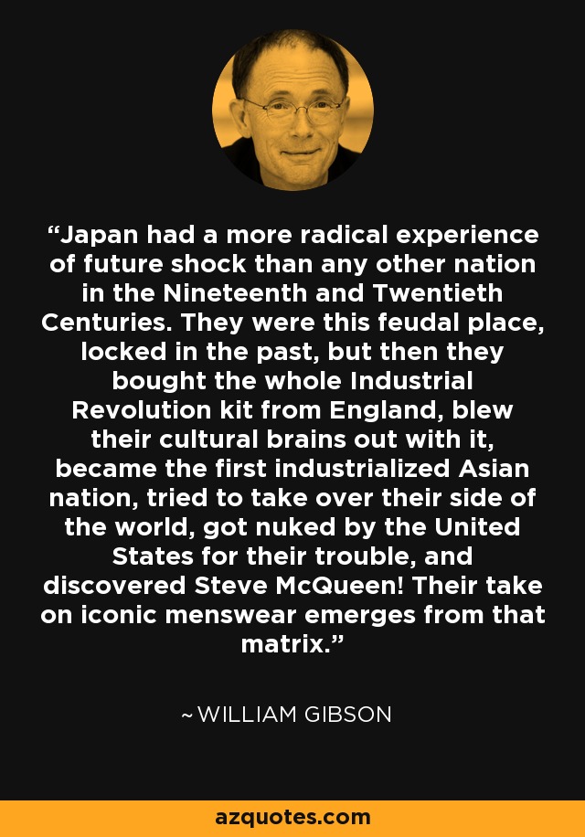 Japan had a more radical experience of future shock than any other nation in the Nineteenth and Twentieth Centuries. They were this feudal place, locked in the past, but then they bought the whole Industrial Revolution kit from England, blew their cultural brains out with it, became the first industrialized Asian nation, tried to take over their side of the world, got nuked by the United States for their trouble, and discovered Steve McQueen! Their take on iconic menswear emerges from that matrix. - William Gibson