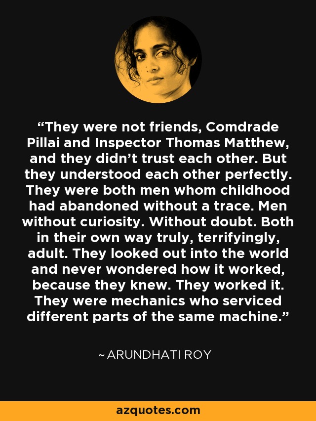 They were not friends, Comdrade Pillai and Inspector Thomas Matthew, and they didn't trust each other. But they understood each other perfectly. They were both men whom childhood had abandoned without a trace. Men without curiosity. Without doubt. Both in their own way truly, terrifyingly, adult. They looked out into the world and never wondered how it worked, because they knew. They worked it. They were mechanics who serviced different parts of the same machine. - Arundhati Roy