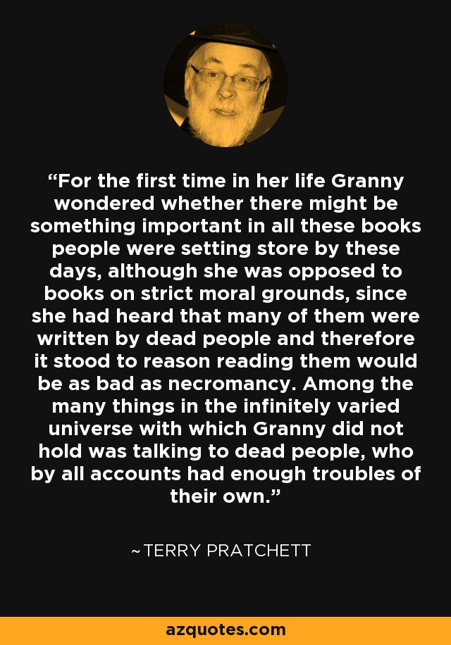 For the first time in her life Granny wondered whether there might be something important in all these books people were setting store by these days, although she was opposed to books on strict moral grounds, since she had heard that many of them were written by dead people and therefore it stood to reason reading them would be as bad as necromancy. Among the many things in the infinitely varied universe with which Granny did not hold was talking to dead people, who by all accounts had enough troubles of their own. - Terry Pratchett