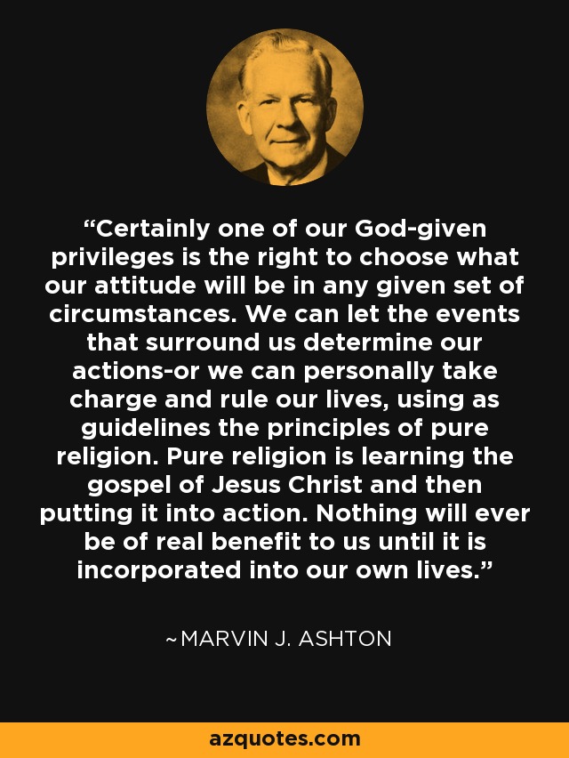 Certainly one of our God-given privileges is the right to choose what our attitude will be in any given set of circumstances. We can let the events that surround us determine our actions-or we can personally take charge and rule our lives, using as guidelines the principles of pure religion. Pure religion is learning the gospel of Jesus Christ and then putting it into action. Nothing will ever be of real benefit to us until it is incorporated into our own lives. - Marvin J. Ashton
