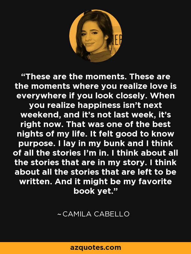 These are the moments. These are the moments where you realize love is everywhere if you look closely. When you realize happiness isn't next weekend, and it's not last week, it's right now. That was one of the best nights of my life. It felt good to know purpose. I lay in my bunk and I think of all the stories I'm in. I think about all the stories that are in my story. I think about all the stories that are left to be written. And it might be my favorite book yet. - Camila Cabello