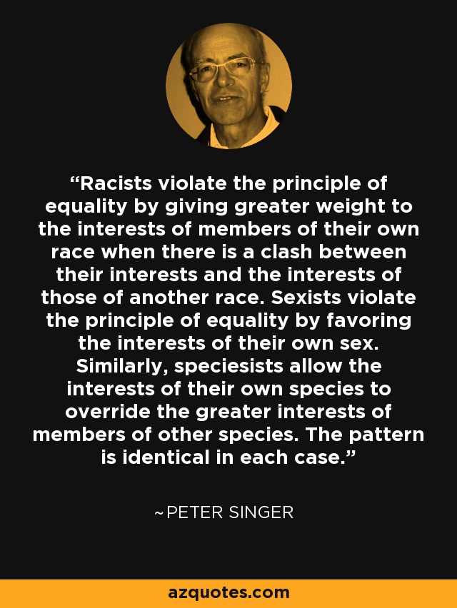 Racists violate the principle of equality by giving greater weight to the interests of members of their own race when there is a clash between their interests and the interests of those of another race. Sexists violate the principle of equality by favoring the interests of their own sex. Similarly, speciesists allow the interests of their own species to override the greater interests of members of other species. The pattern is identical in each case. - Peter Singer