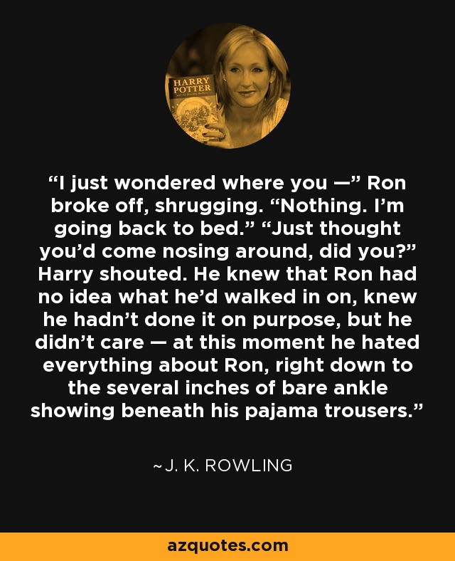 I just wondered where you —” Ron broke off, shrugging. “Nothing. I’m going back to bed.” “Just thought you’d come nosing around, did you?” Harry shouted. He knew that Ron had no idea what he’d walked in on, knew he hadn’t done it on purpose, but he didn’t care — at this moment he hated everything about Ron, right down to the several inches of bare ankle showing beneath his pajama trousers. - J. K. Rowling