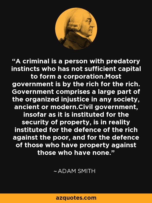 A criminal is a person with predatory instincts who has not sufficient capital to form a corporation.Most government is by the rich for the rich. Government comprises a large part of the organized injustice in any society, ancient or modern.Civil government, insofar as it is instituted for the security of property, is in reality instituted for the defence of the rich against the poor, and for the defence of those who have property against those who have none. - Adam Smith A criminal is a person with predatory instincts who has not sufficient capital to form a corporation.Most government is by the rich for the rich. Government comprises a large part of the organized injustice in any society, ancient or modern.Civil government, insofar as it is instituted for the security of property, is in reality instituted for the defence of the rich against the poor, and for the defence of those who have property against those who have none. - Adam Smith