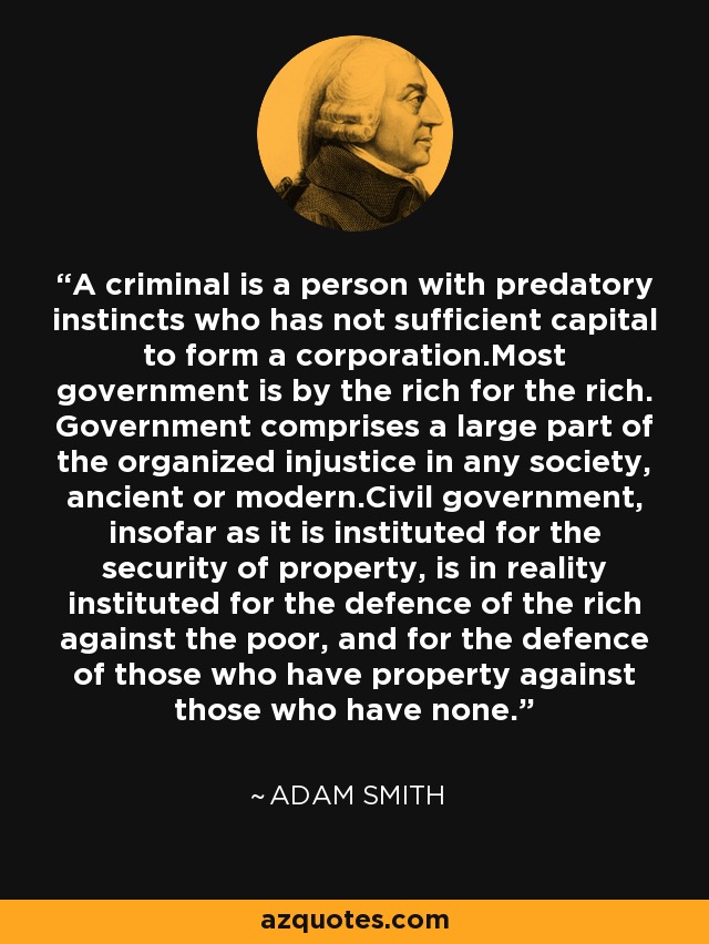 A criminal is a person with predatory instincts who has not sufficient capital to form a corporation.Most government is by the rich for the rich. Government comprises a large part of the organized injustice in any society, ancient or modern.Civil government, insofar as it is instituted for the security of property, is in reality instituted for the defence of the rich against the poor, and for the defence of those who have property against those who have none. - Adam Smith