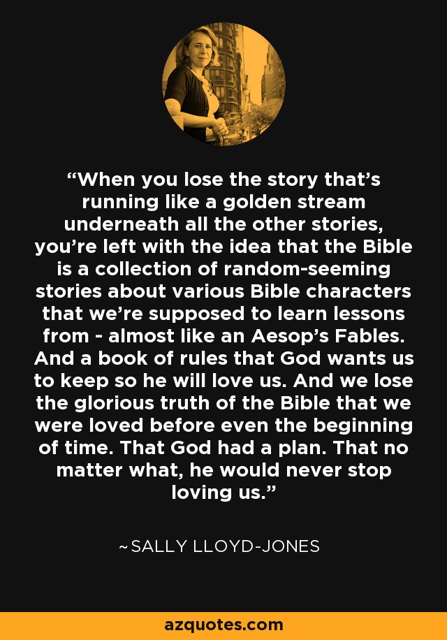 When you lose the story that's running like a golden stream underneath all the other stories, you're left with the idea that the Bible is a collection of random-seeming stories about various Bible characters that we're supposed to learn lessons from - almost like an Aesop's Fables. And a book of rules that God wants us to keep so he will love us. And we lose the glorious truth of the Bible that we were loved before even the beginning of time. That God had a plan. That no matter what, he would never stop loving us. - Sally Lloyd-Jones