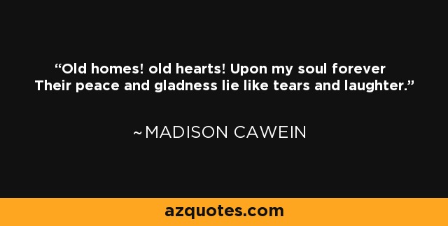 Old homes! old hearts! Upon my soul forever Their peace and gladness lie like tears and laughter. - Madison Cawein